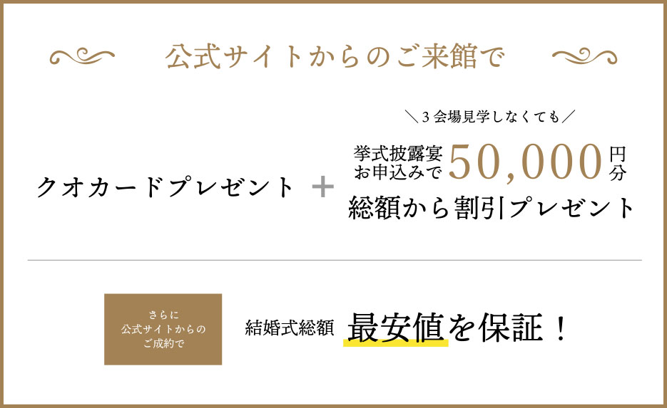 ベストレート保証『公式サイトからの予約で来館すると最大10,000円分ギフト券プレゼント』＋『3会場見学しなくてももらえる！お申込すると50,000円分プレゼント』さらに公式サイト予約でご成約いただくと結婚式総額を最低価格保証！