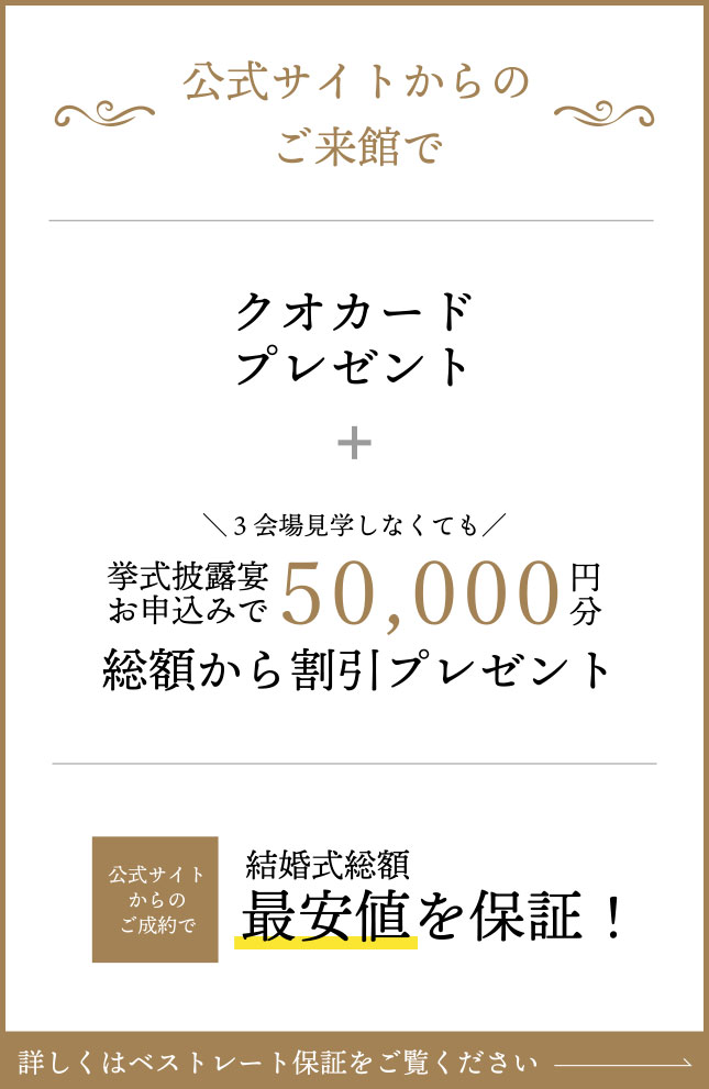 ベストレート保証『公式サイトからの予約で来館すると最大10,000円分ギフト券プレゼント』＋『3会場見学しなくてももらえる！お申込すると50,000円分プレゼント』さらに公式サイト予約でご成約いただくと結婚式総額を最低価格保証！